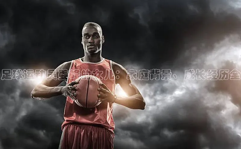 人人体育篮球直播nba下载歌力思足球运动员姜峰的女儿：家庭背景、成长经历全