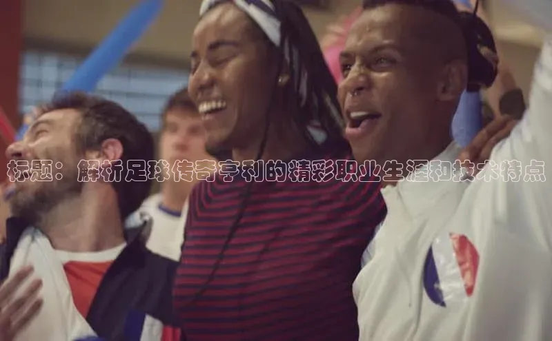 人人看球app下载哇咔哇咔文化标题：解析足球传奇亨利的精彩职业生涯和技术特点