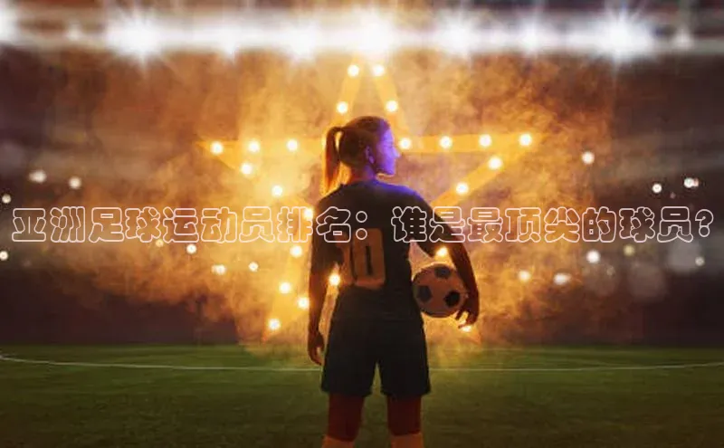 人人体育app官方下载最新版本诸葛科技亚洲足球运动员排名：谁是最顶尖的球员?