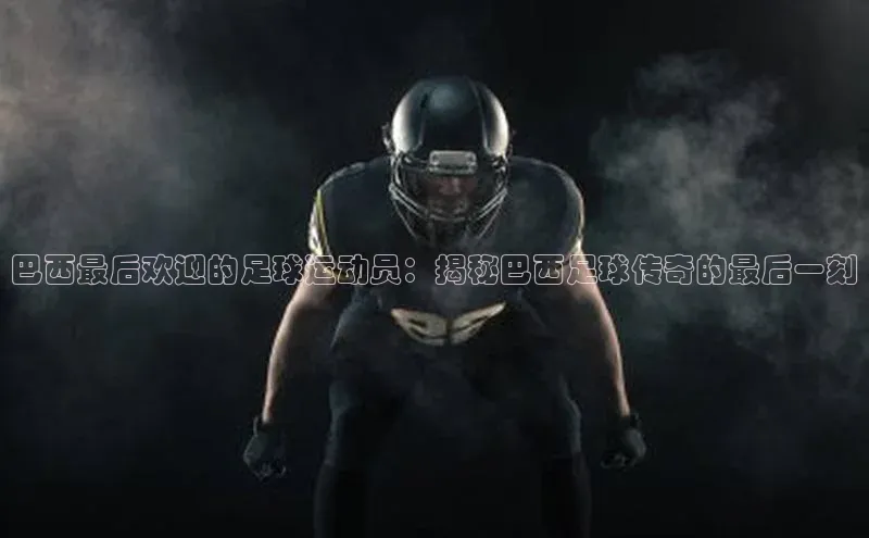 人人体育app官方版知乎巴西最后欢迎的足球运动员：揭秘巴西足球传奇的最后一刻