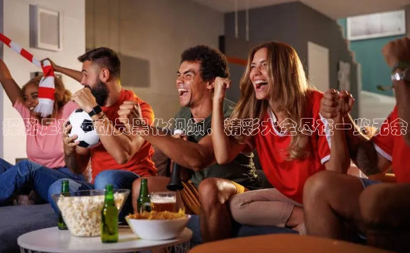 人人体育安卓下载百度健康探秘足球运动员黑化视频，精彩大全尽在一览无余