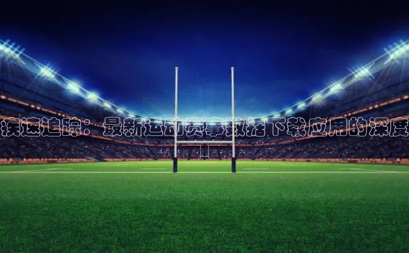人人体育赛事直播ARGA公司疾速追踪：最新运动赛事数据下载应用的深度