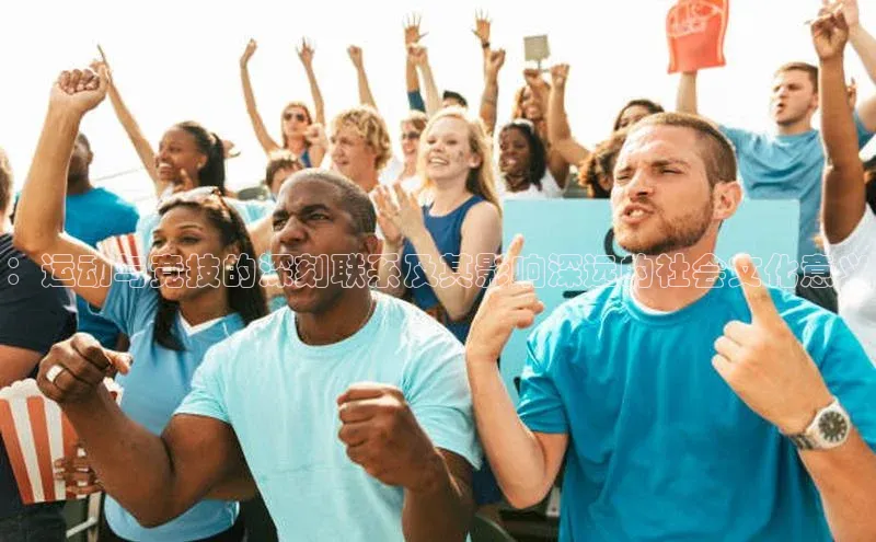 ：运动与竞技的深刻联系及其影响深远的社会文化意义