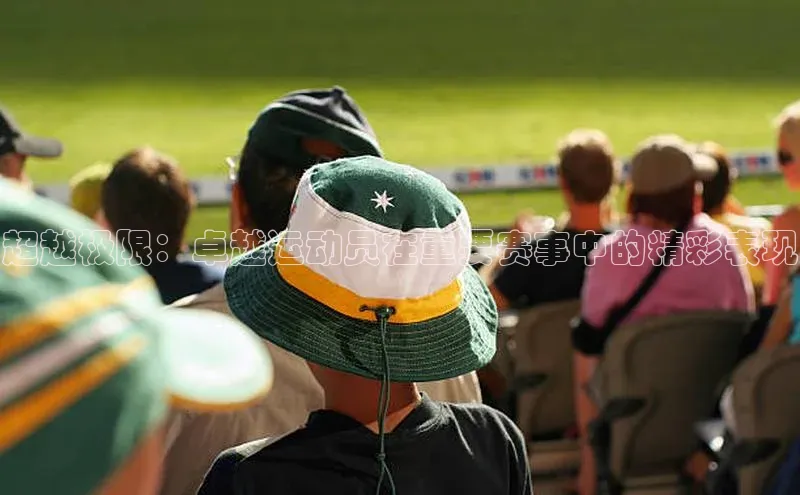 超越极限：卓越运动员在重要赛事中的精彩表现
